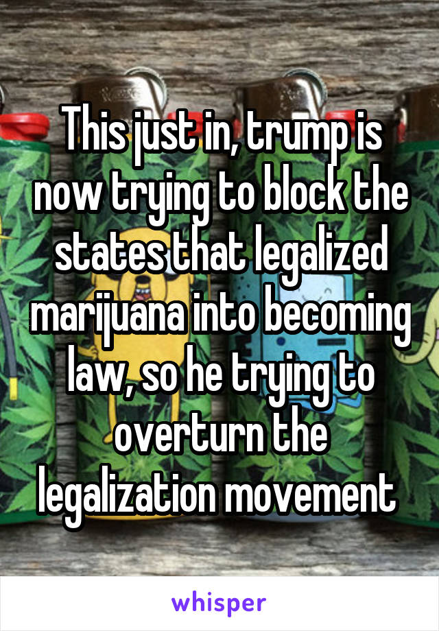 This just in, trump is now trying to block the states that legalized marijuana into becoming law, so he trying to overturn the legalization movement 