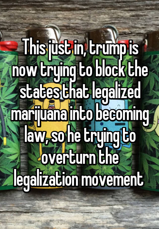 This just in, trump is now trying to block the states that legalized marijuana into becoming law, so he trying to overturn the legalization movement 