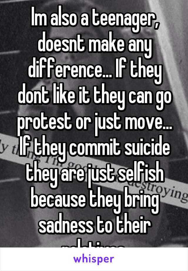 Im also a teenager, doesnt make any difference... If they dont like it they can go protest or just move... If they commit suicide they are just selfish because they bring sadness to their relatives.