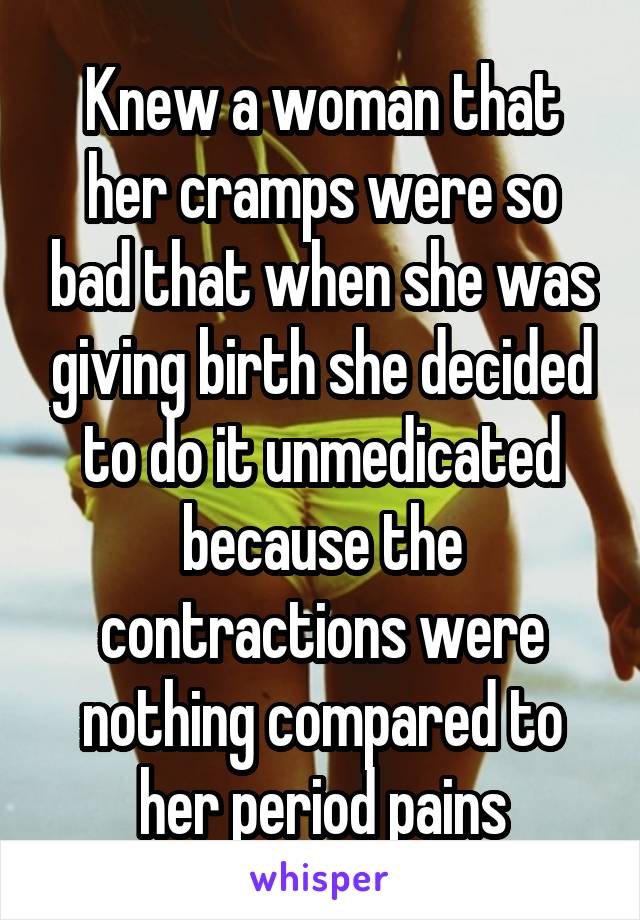 Knew a woman that her cramps were so bad that when she was giving birth she decided to do it unmedicated because the contractions were nothing compared to her period pains