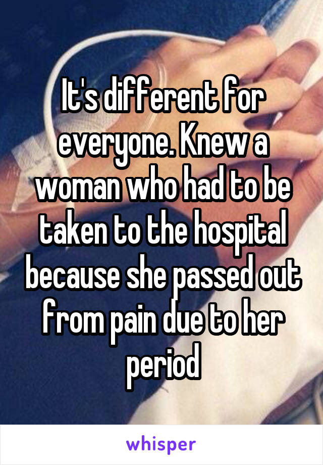 It's different for everyone. Knew a woman who had to be taken to the hospital because she passed out from pain due to her period