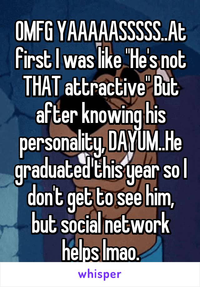 OMFG YAAAAASSSSS..At first I was like "He's not THAT attractive" But after knowing his personality, DAYUM..He graduated this year so I don't get to see him, but social network helps lmao.