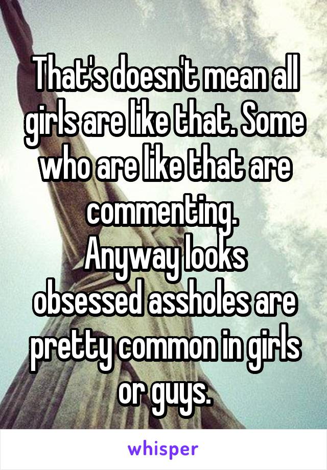 That's doesn't mean all girls are like that. Some who are like that are commenting. 
Anyway looks obsessed assholes are pretty common in girls or guys.