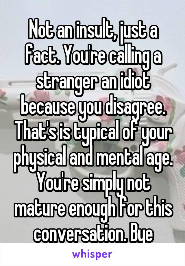 Not an insult, just a fact. You're calling a stranger an idiot because you disagree. That's is typical of your physical and mental age. You're simply not mature enough for this conversation. Bye