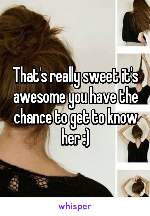 That's really sweet it's awesome you have the chance to get to know her :)