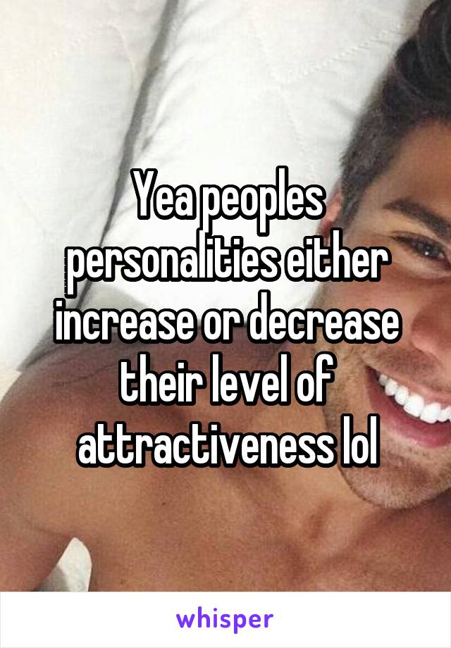 Yea peoples personalities either increase or decrease their level of attractiveness lol