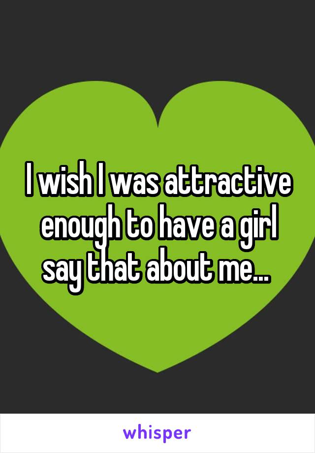 I wish I was attractive enough to have a girl say that about me... 