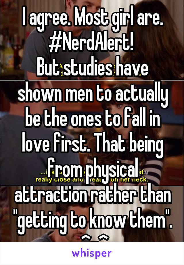 I agree. Most girl are. #NerdAlert! 
But studies have shown men to actually be the ones to fall in love first. That being from physical attraction rather than "getting to know them".  ^-^