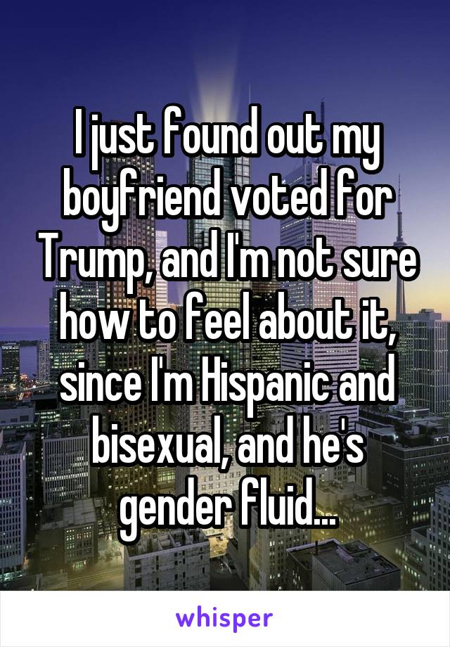 I just found out my boyfriend voted for Trump, and I'm not sure how to feel about it, since I'm Hispanic and bisexual, and he's gender fluid...