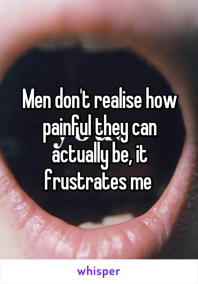 Men don't realise how painful they can actually be, it frustrates me 