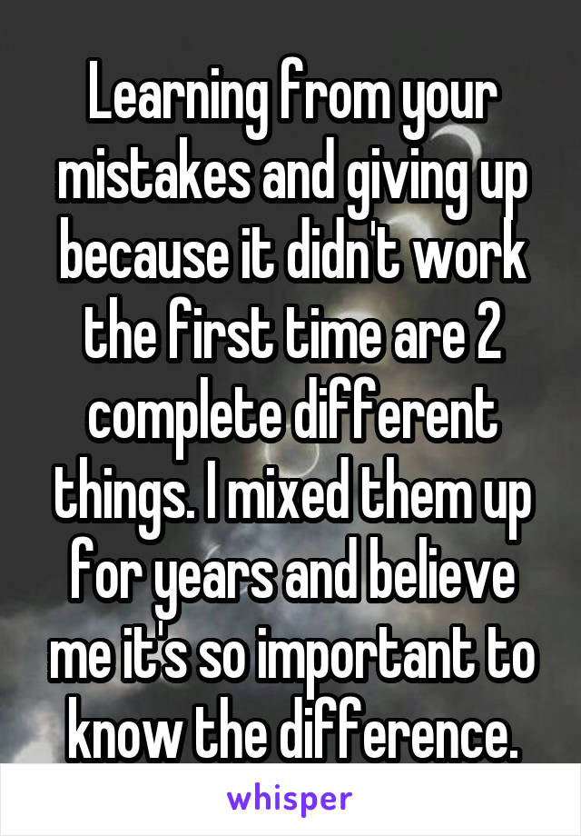 Learning from your mistakes and giving up because it didn't work the first time are 2 complete different things. I mixed them up for years and believe me it's so important to know the difference.