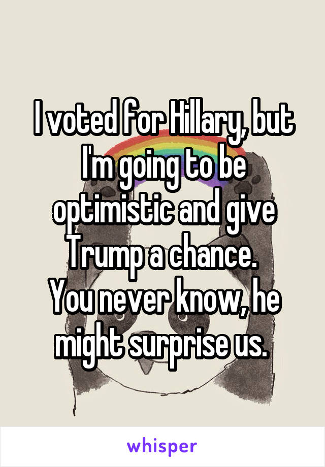 I voted for Hillary, but I'm going to be optimistic and give Trump a chance. 
You never know, he might surprise us. 