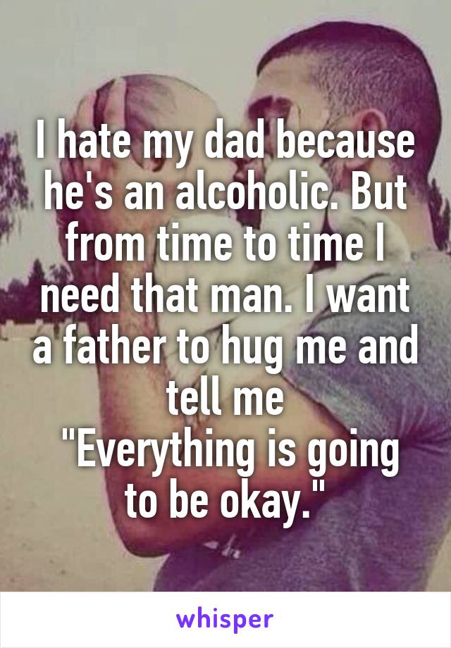 I hate my dad because he's an alcoholic. But from time to time I need that man. I want a father to hug me and tell me
 "Everything is going to be okay."