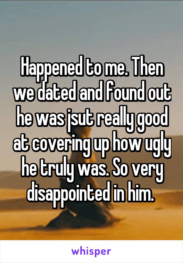 Happened to me. Then we dated and found out he was jsut really good at covering up how ugly he truly was. So very disappointed in him. 