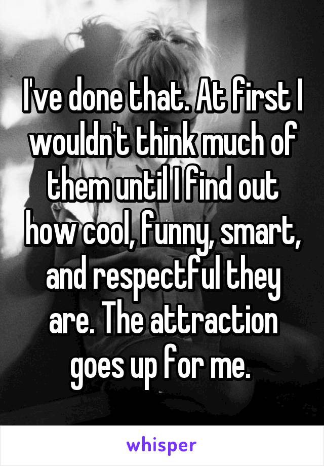 I've done that. At first I wouldn't think much of them until I find out how cool, funny, smart, and respectful they are. The attraction goes up for me. 