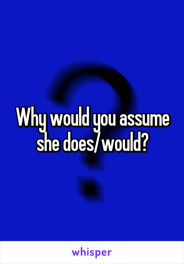 Why would you assume she does/would?