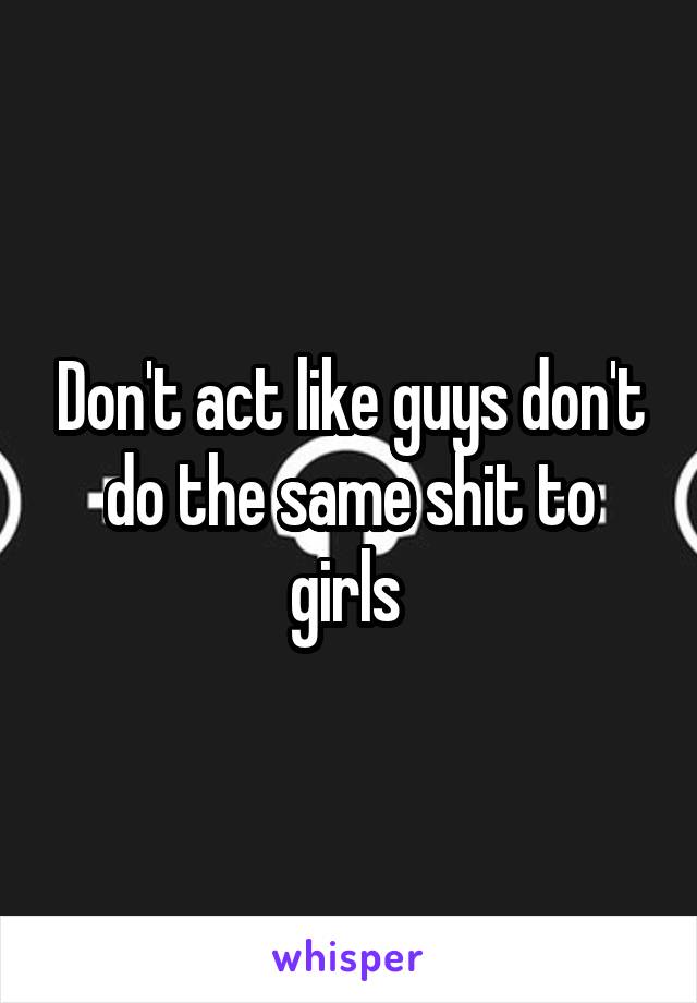 Don't act like guys don't do the same shit to girls 