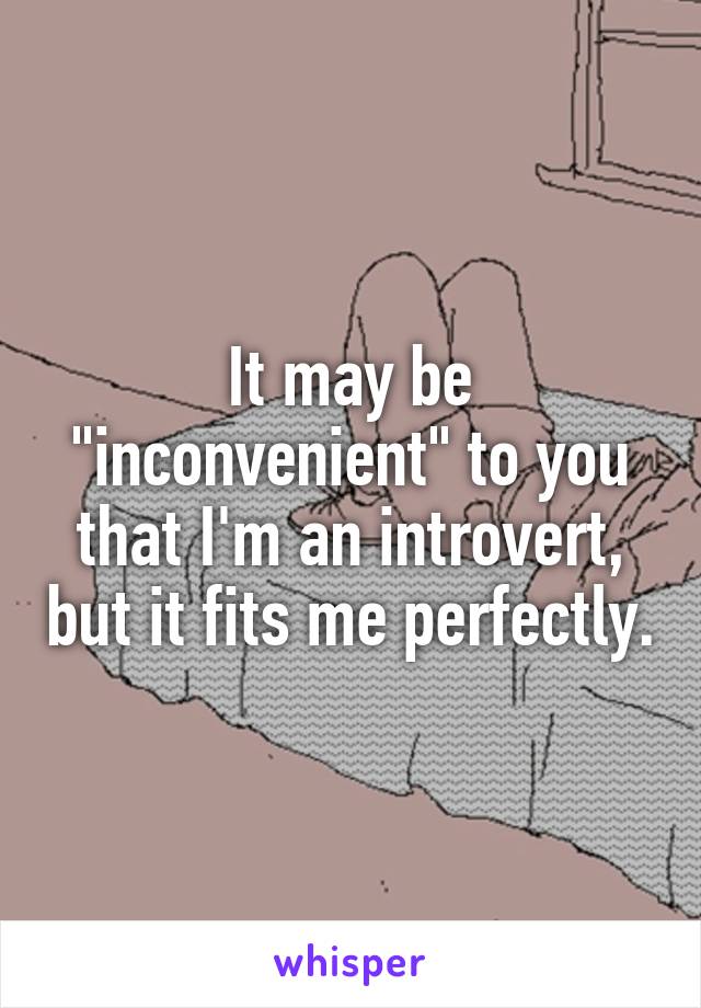 It may be "inconvenient" to you that I'm an introvert, but it fits me perfectly.