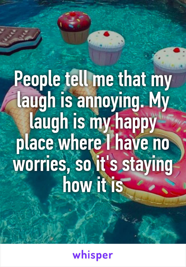 People tell me that my laugh is annoying. My laugh is my happy place where I have no worries, so it's staying how it is