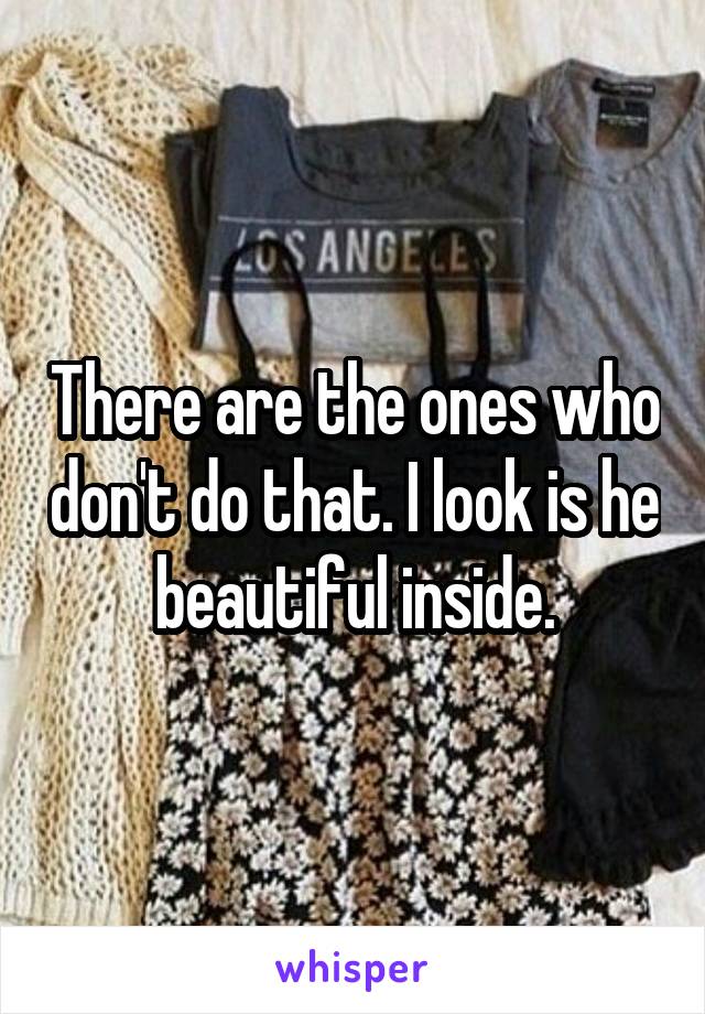 There are the ones who don't do that. I look is he beautiful inside.