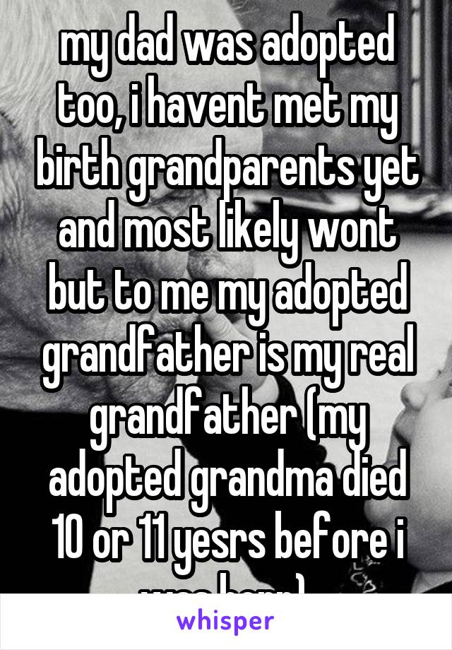 my dad was adopted too, i havent met my birth grandparents yet and most likely wont but to me my adopted grandfather is my real grandfather (my adopted grandma died 10 or 11 yesrs before i was born) 