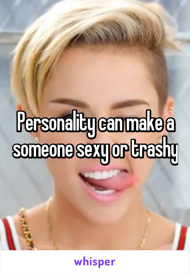 Personality can make a someone sexy or trashy