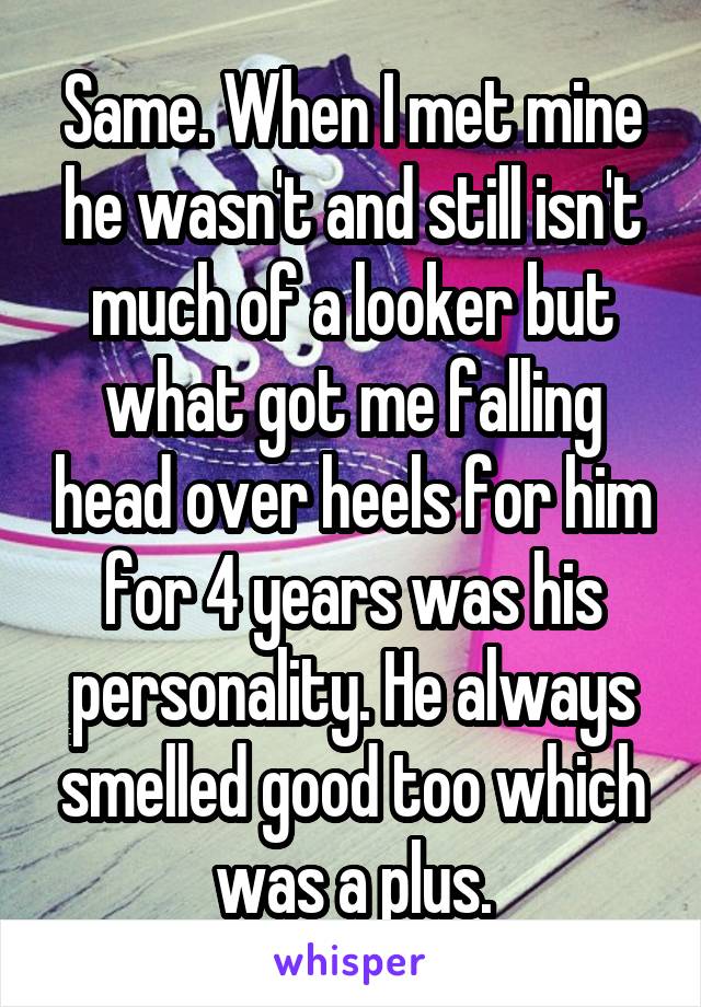 Same. When I met mine he wasn't and still isn't much of a looker but what got me falling head over heels for him for 4 years was his personality. He always smelled good too which was a plus.