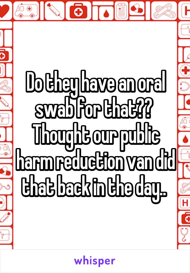 Do they have an oral swab for that?? 
Thought our public harm reduction van did that back in the day.. 