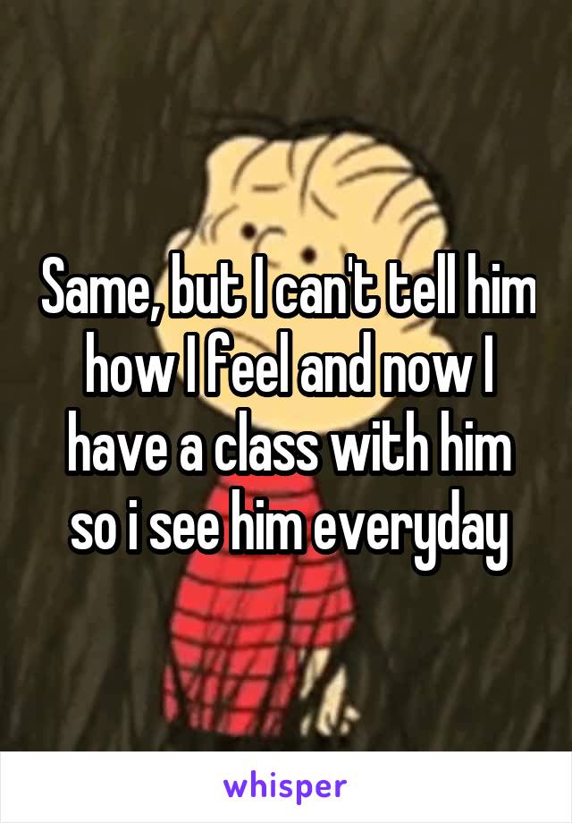 Same, but I can't tell him how I feel and now I have a class with him so i see him everyday