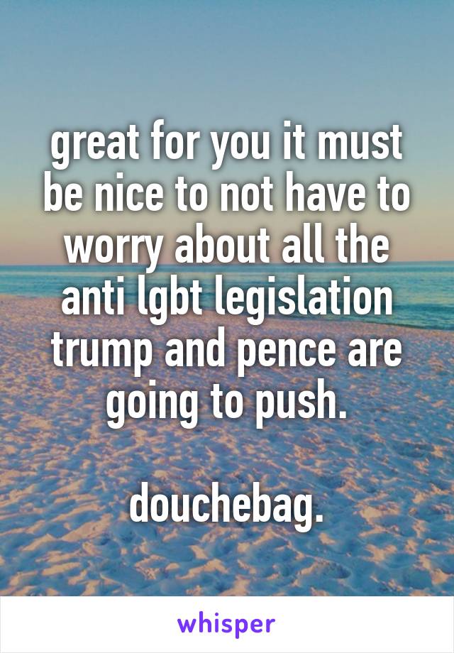 great for you it must be nice to not have to worry about all the anti lgbt legislation trump and pence are going to push.

douchebag.