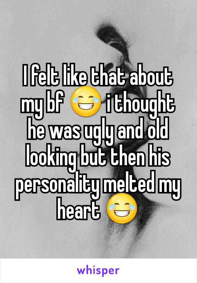 I felt like that about my bf 😂 i thought he was ugly and old looking but then his personality melted my heart 😂