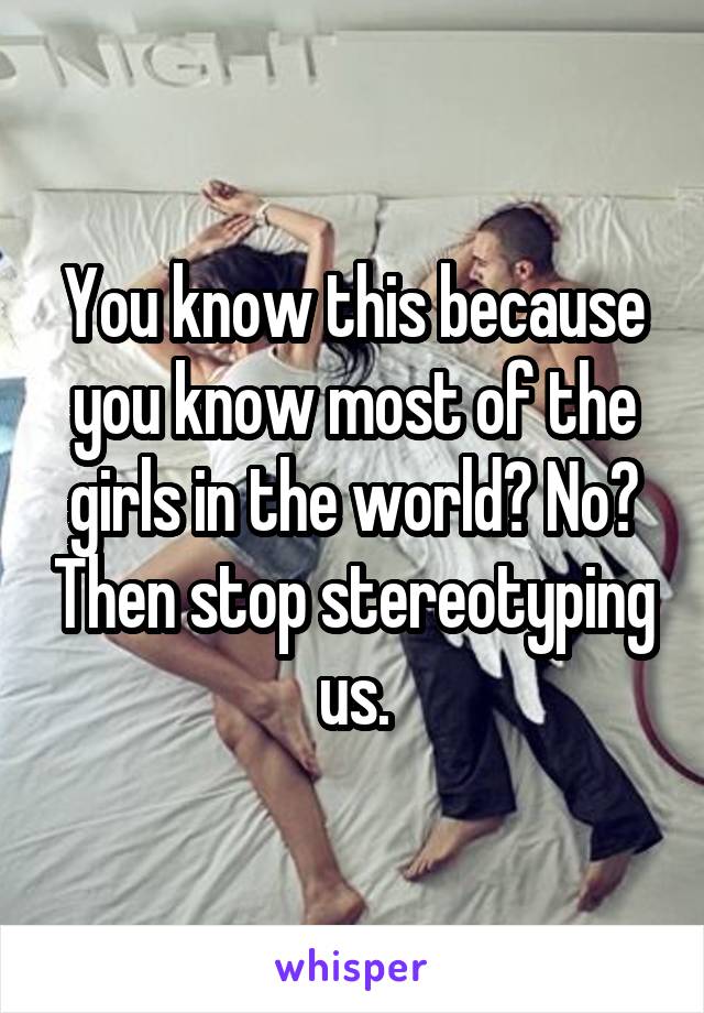 You know this because you know most of the girls in the world? No? Then stop stereotyping us.