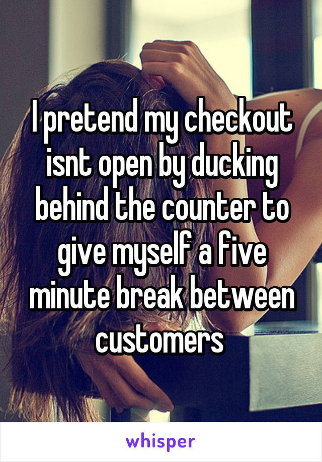 I pretend my checkout isnt open by ducking behind the counter to give myself a five minute break between customers 
