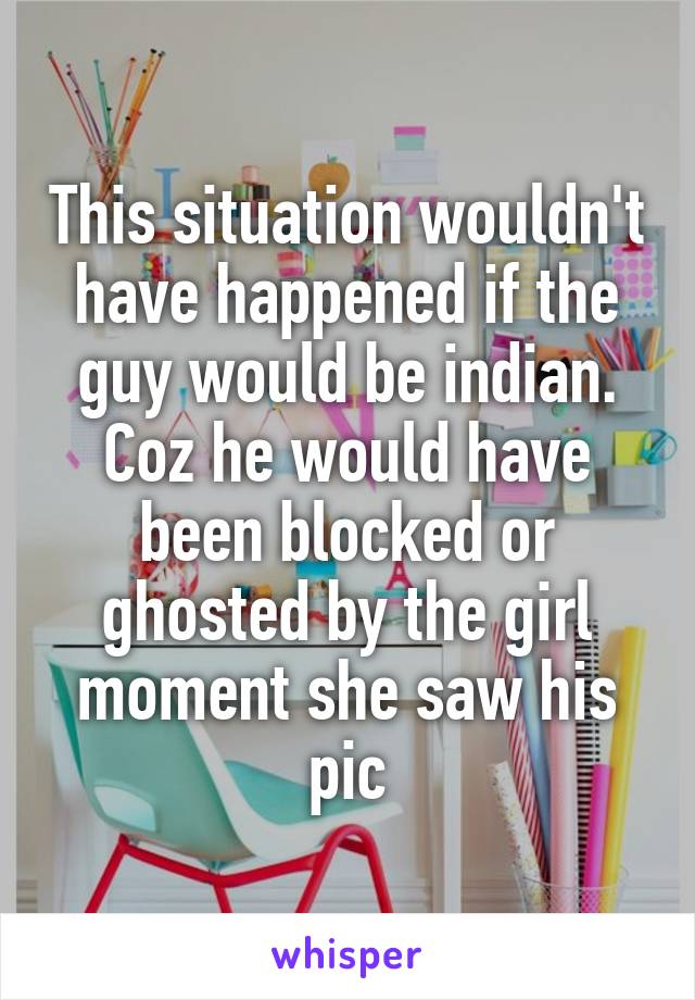 This situation wouldn't have happened if the guy would be indian. Coz he would have been blocked or ghosted by the girl moment she saw his pic