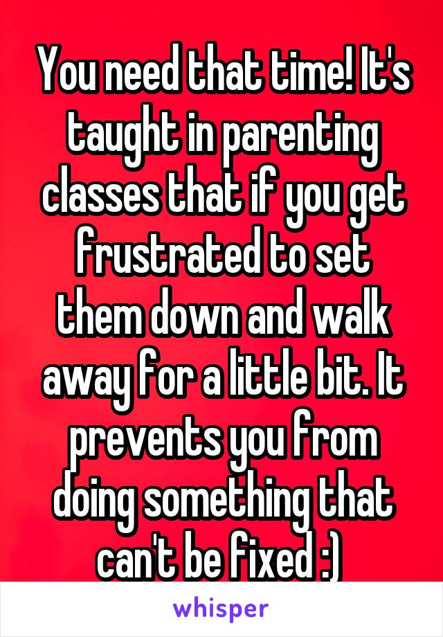 You need that time! It's taught in parenting classes that if you get frustrated to set them down and walk away for a little bit. It prevents you from doing something that can't be fixed :) 