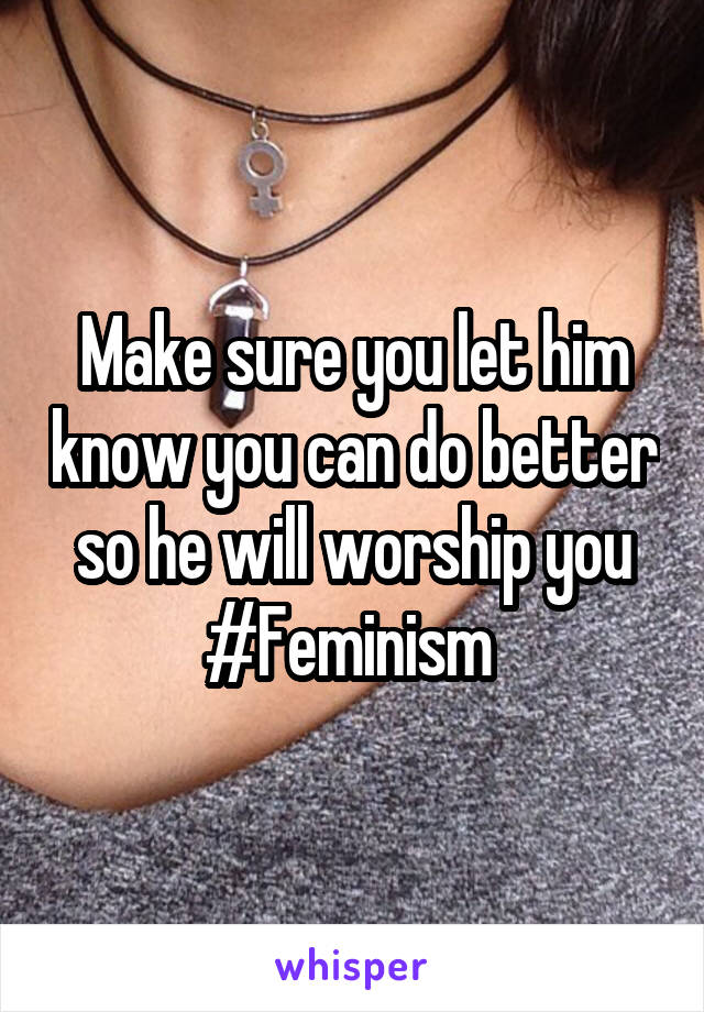 Make sure you let him know you can do better so he will worship you #Feminism 