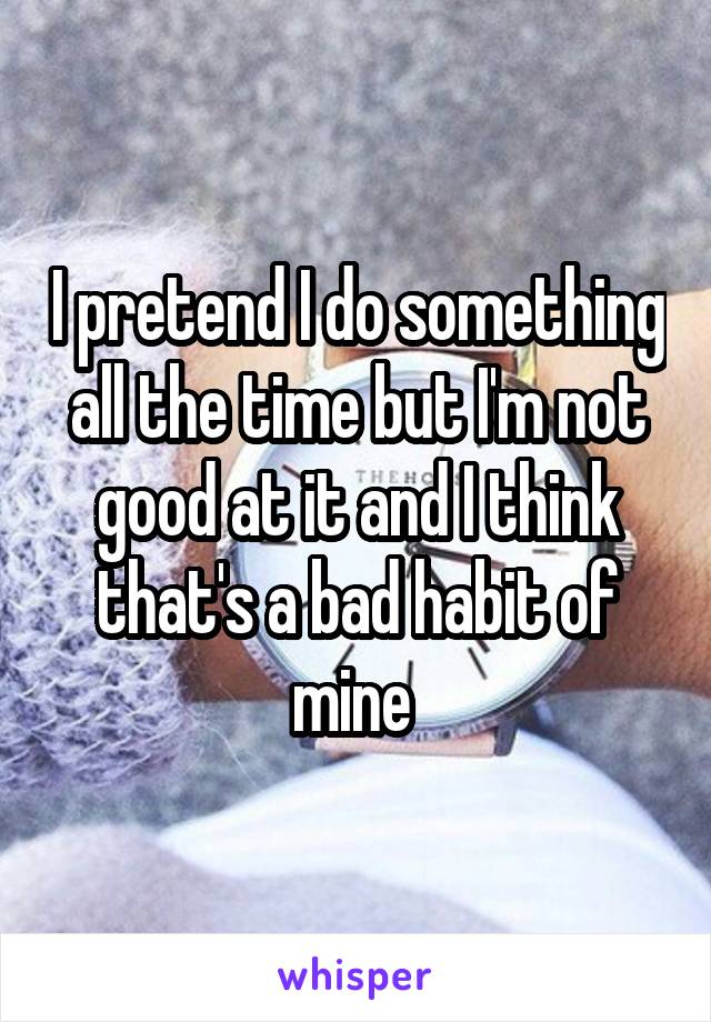 I pretend I do something all the time but I'm not good at it and I think that's a bad habit of mine 