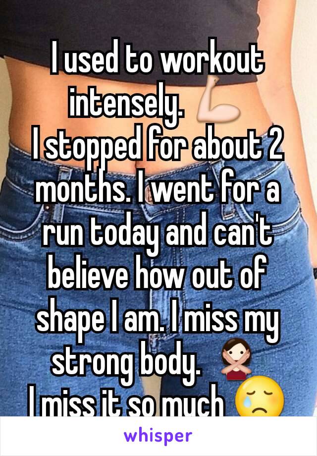 I used to workout intensely. ðŸ’ª
I stopped for about 2 months. I went for a run today and can't believe how out of shape I am. I miss my strong body. ðŸ™…
I miss it so much ðŸ˜¢