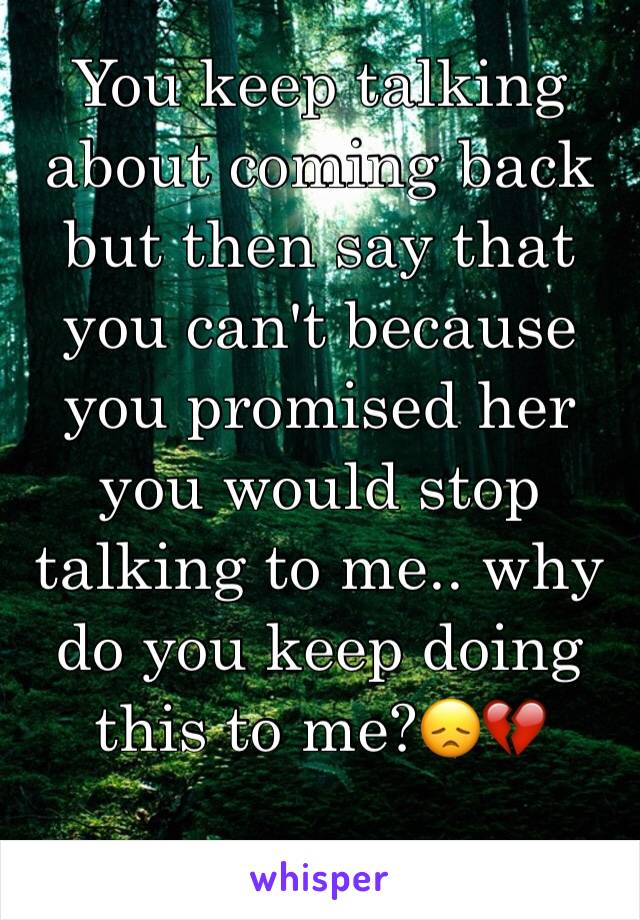 You keep talking about coming back but then say that you can't because you promised her you would stop talking to me.. why do you keep doing this to me?ðŸ˜žðŸ’”