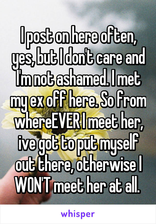 I post on here often, yes, but I don't care and I'm not ashamed. I met my ex off here. So from whereEVER I meet her, ive got to put myself out there, otherwise I WON'T meet her at all. 