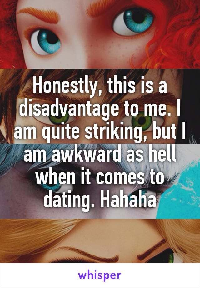 Honestly, this is a disadvantage to me. I am quite striking, but I am awkward as hell when it comes to dating. Hahaha