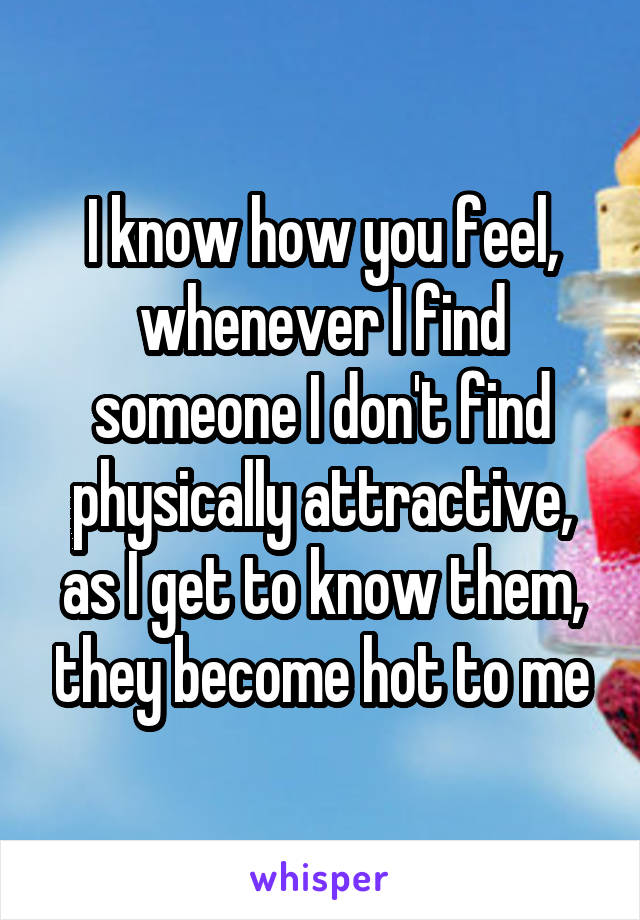 I know how you feel, whenever I find someone I don't find physically attractive, as I get to know them, they become hot to me