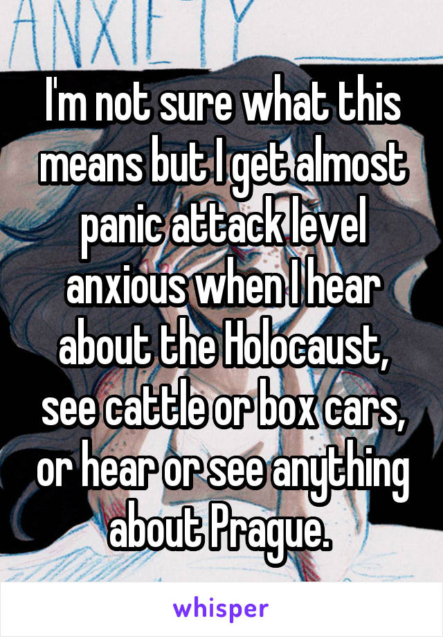 I'm not sure what this means but I get almost panic attack level anxious when I hear about the Holocaust, see cattle or box cars, or hear or see anything about Prague. 