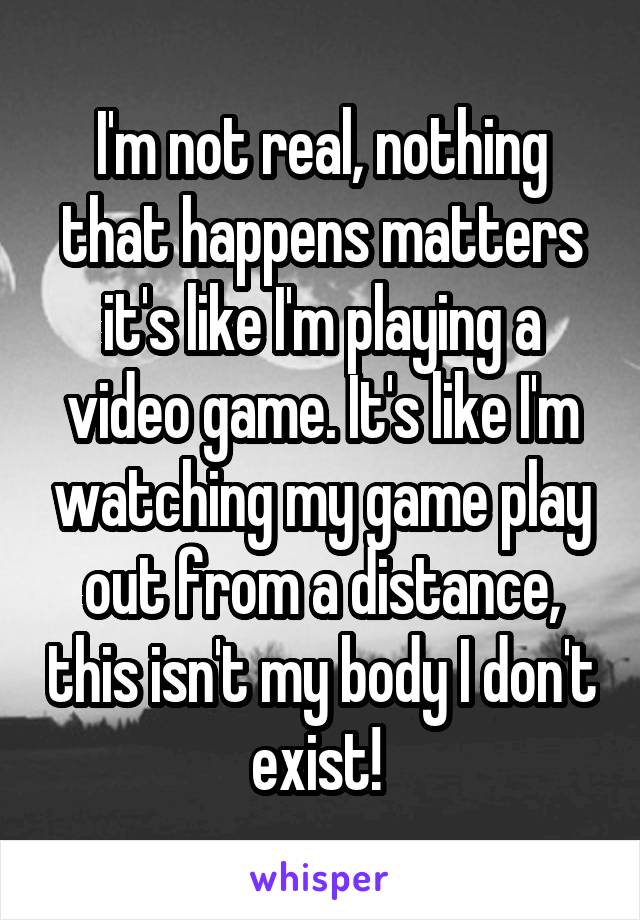 I'm not real, nothing that happens matters it's like I'm playing a video game. It's like I'm watching my game play out from a distance, this isn't my body I don't exist! 