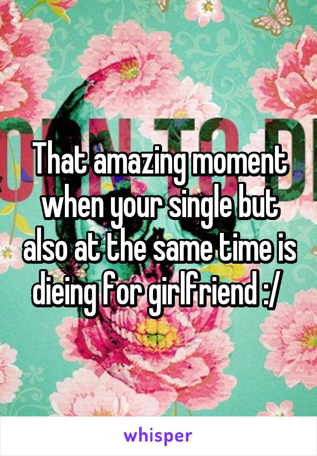 That amazing moment when your single but also at the same time is dieing for girlfriend :/ 