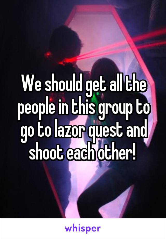 We should get all the people in this group to go to lazor quest and shoot each other! 