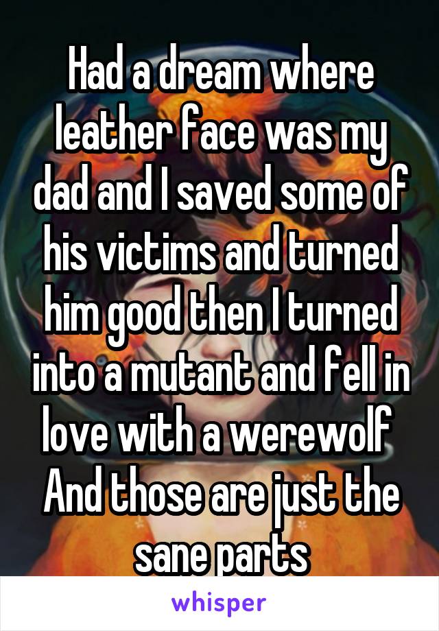Had a dream where leather face was my dad and I saved some of his victims and turned him good then I turned into a mutant and fell in love with a werewolf 
And those are just the sane parts