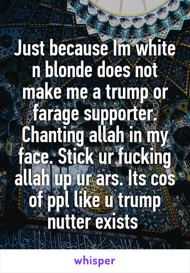 Just because Im white n blonde does not make me a trump or farage supporter. Chanting allah in my face. Stick ur fucking allah up ur ars. Its cos of ppl like u trump nutter exists 