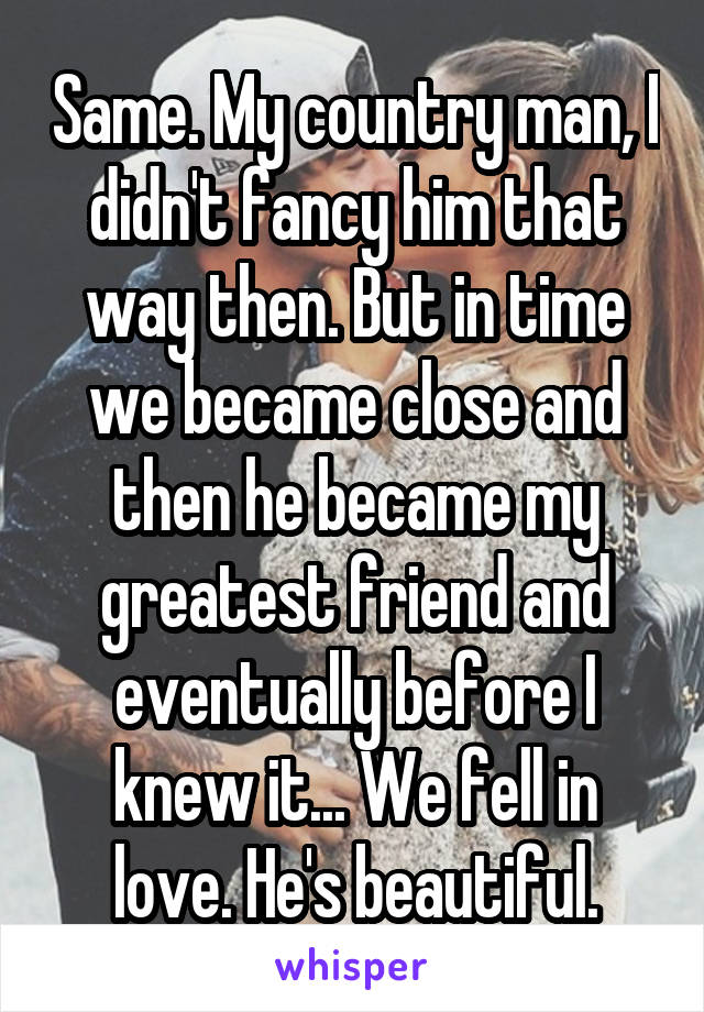 Same. My country man, I didn't fancy him that way then. But in time we became close and then he became my greatest friend and eventually before I knew it... We fell in love. He's beautiful.