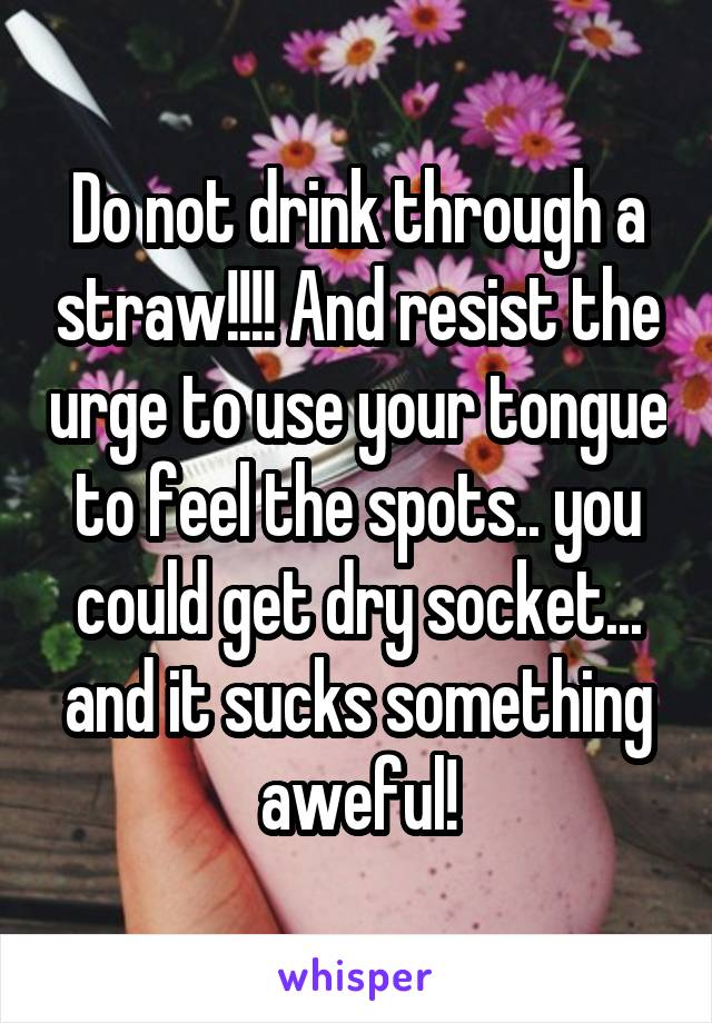 Do not drink through a straw!!!! And resist the urge to use your tongue to feel the spots.. you could get dry socket... and it sucks something aweful!
